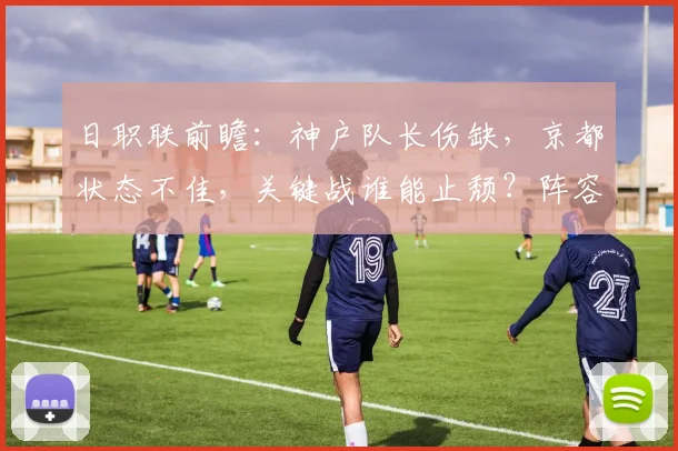 日职联前瞻：神户队长伤缺，京都状态不佳，关键战谁能止颓？阵容深度解析