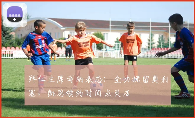 拜仁主席海纳表态：全力挽留奥利塞，凯恩续约时间点灵活