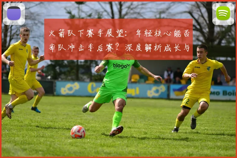 火箭队下赛季展望：年轻核心能否率队冲击季后赛？深度解析成长与补强